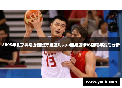 2008年北京奥运会西班牙男篮对决中国男篮精彩回顾与赛后分析