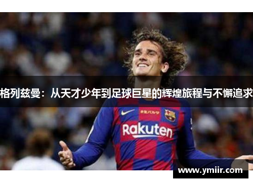 格列兹曼：从天才少年到足球巨星的辉煌旅程与不懈追求